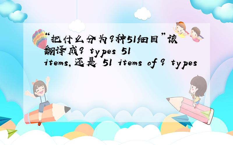 “把什么分为9种51细目”该翻译成9 types 51 items,还是 51 items of 9 types