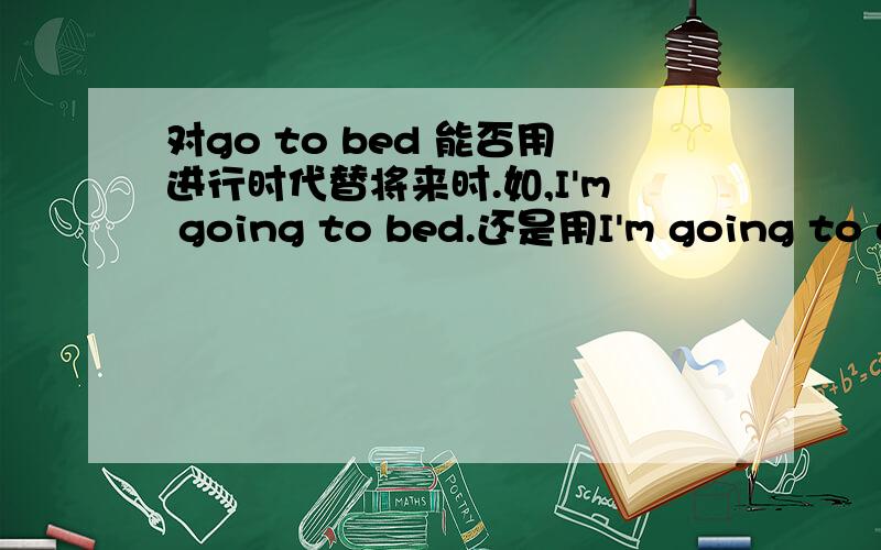 对go to bed 能否用进行时代替将来时.如,I'm going to bed.还是用I'm going to go