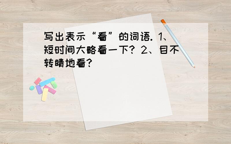 写出表示“看”的词语. 1、短时间大略看一下? 2、目不转睛地看?