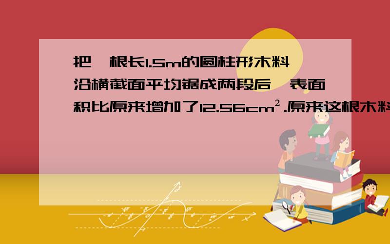 把一根长1.5m的圆柱形木料沿横截面平均锯成两段后,表面积比原来增加了12.56cm².原来这根木料的体积是多