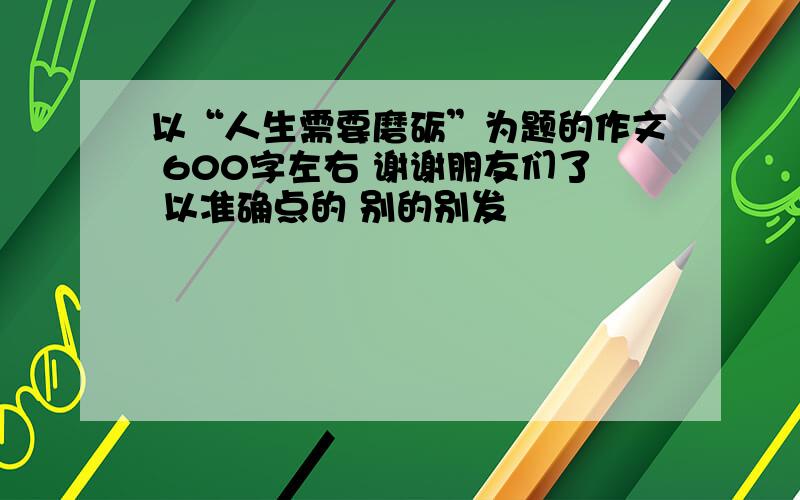 以“人生需要磨砺”为题的作文 600字左右 谢谢朋友们了 以准确点的 别的别发