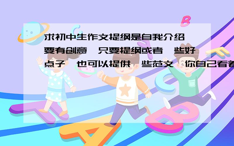 求初中生作文提纲是自我介绍 要有创意,只要提纲或者一些好点子,也可以提供一些范文,你自己看着办吧,但一定要有创意,创意随