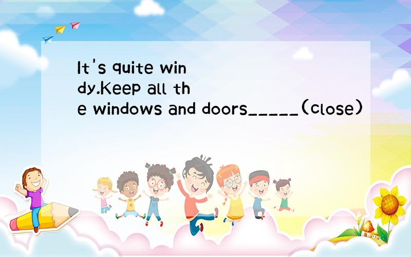 It's quite windy.Keep all the windows and doors_____(close)