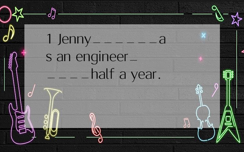 1 Jenny______as an engineer_____half a year.