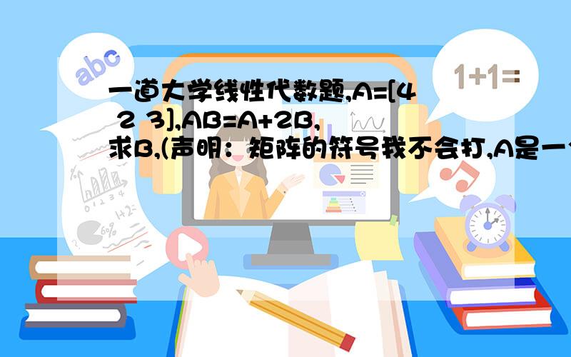 一道大学线性代数题,A=[4 2 3],AB=A+2B,求B,(声明：矩阵的符号我不会打,A是一个三行三列[1 1 0]