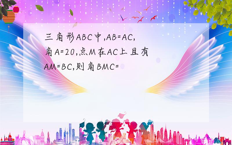 三角形ABC中,AB=AC,角A=20,点M在AC上且有AM=BC,则角BMC=