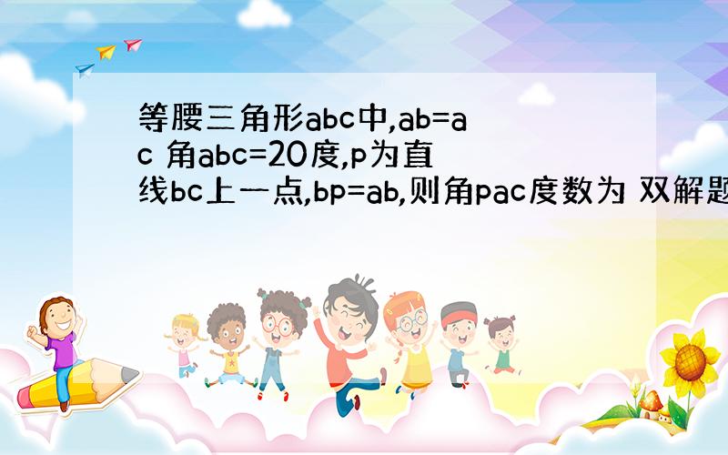 等腰三角形abc中,ab=ac 角abc=20度,p为直线bc上一点,bp=ab,则角pac度数为 双解题）