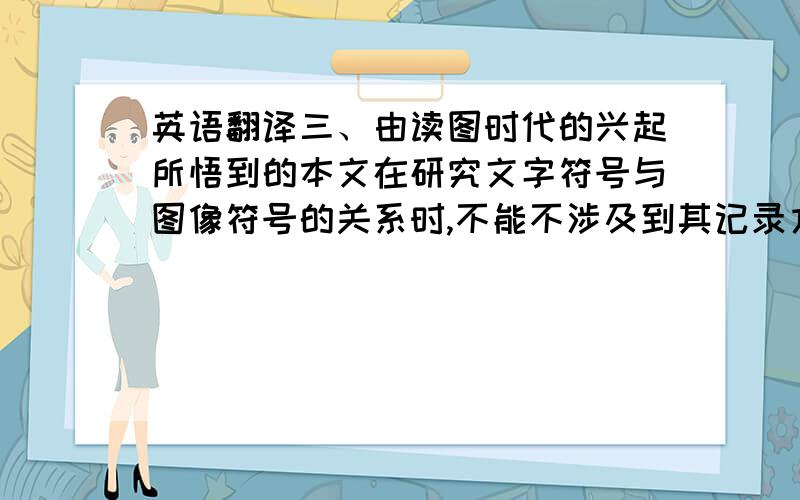 英语翻译三、由读图时代的兴起所悟到的本文在研究文字符号与图像符号的关系时,不能不涉及到其记录方式.而本文只想从视觉角度来