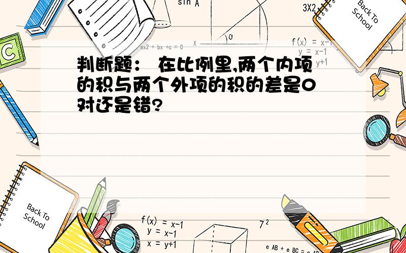 判断题： 在比例里,两个内项的积与两个外项的积的差是0 对还是错?