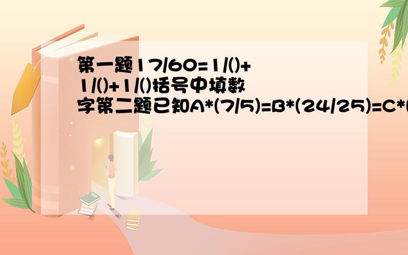 第一题17/60=1/()+1/()+1/()括号中填数字第二题已知A*(7/5)=B*(24/25)=C*(4/3)=