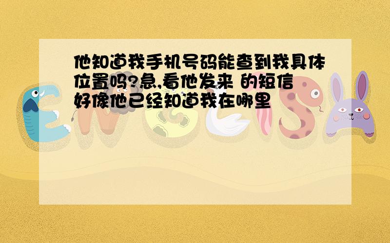 他知道我手机号码能查到我具体位置吗?急,看他发来 的短信好像他已经知道我在哪里