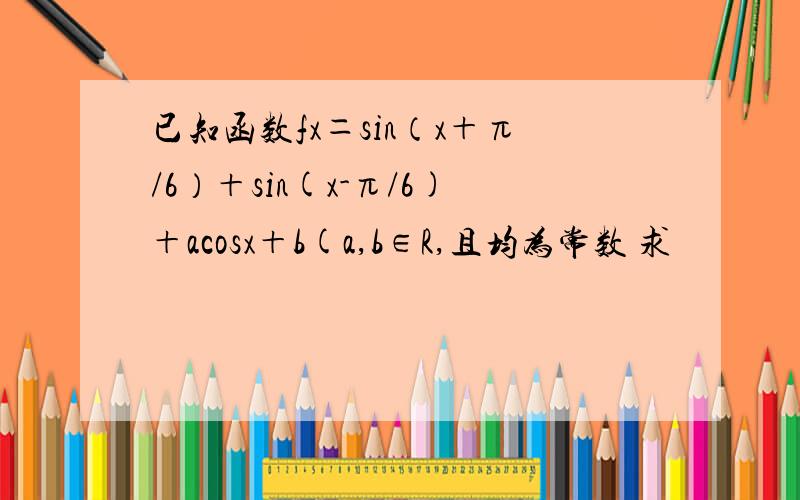 已知函数fx＝sin（x＋π/6）＋sin(x-π/6)＋acosx＋b(a,b∈R,且均为常数 求