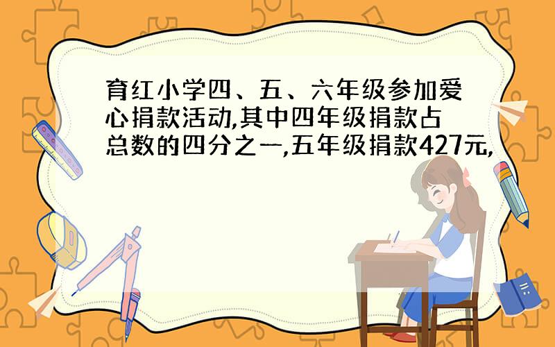 育红小学四、五、六年级参加爱心捐款活动,其中四年级捐款占总数的四分之一,五年级捐款427元,