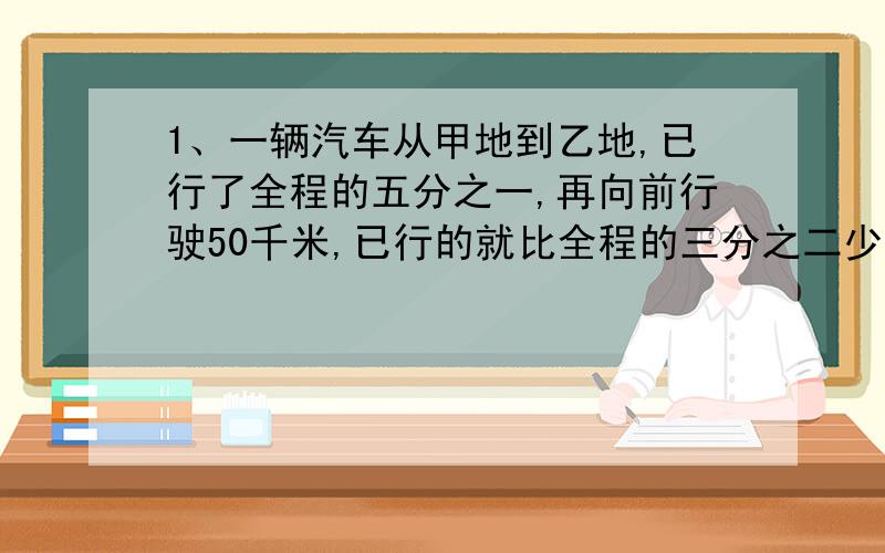 1、一辆汽车从甲地到乙地,已行了全程的五分之一,再向前行驶50千米,已行的就比全程的三分之二少6千米,求甲乙两地的距离.