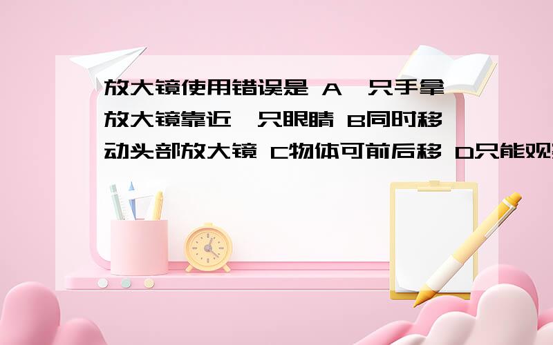 放大镜使用错误是 A一只手拿放大镜靠近一只眼睛 B同时移动头部放大镜 C物体可前后移 D只能观察细小生物