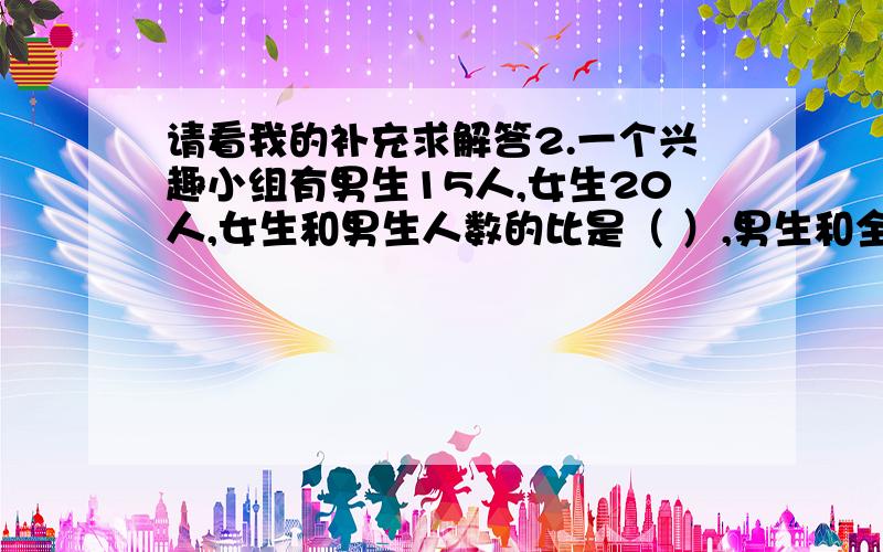 请看我的补充求解答2.一个兴趣小组有男生15人,女生20人,女生和男生人数的比是（ ）,男生和全组人数的比是（ ）.3.