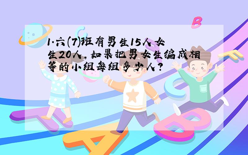 1.六(7)班有男生15人女生20人,如果把男女生编成相等的小组每组多少人?