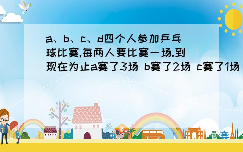 a、b、c、d四个人参加乒乓球比赛,每两人要比赛一场.到现在为止a赛了3场 b赛了2场 c赛了1场 d赛几场?