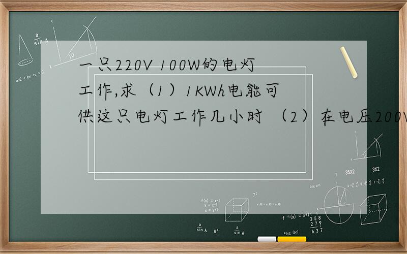 一只220V 100W的电灯工作,求（1）1KWh电能可供这只电灯工作几小时 （2）在电压200V时,灯的实际功率