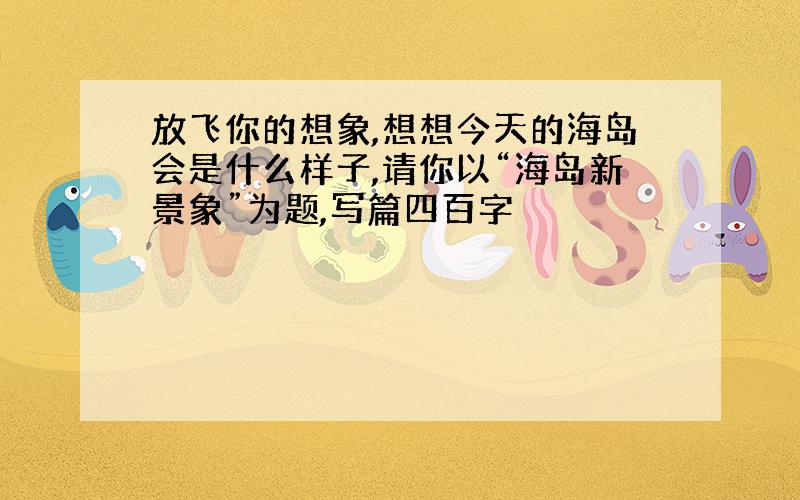 放飞你的想象,想想今天的海岛会是什么样子,请你以“海岛新景象”为题,写篇四百字