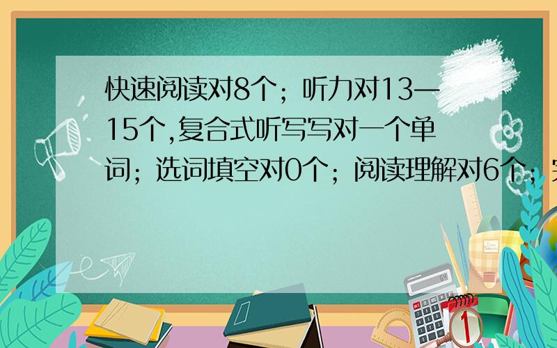 快速阅读对8个；听力对13—15个,复合式听写写对一个单词；选词填空对0个；阅读理解对6个；完形填空对13个