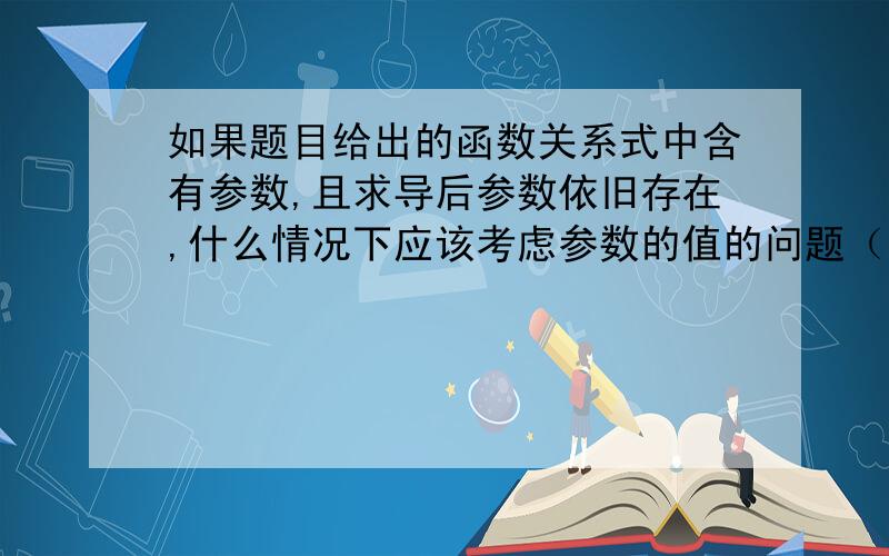 如果题目给出的函数关系式中含有参数,且求导后参数依旧存在,什么情况下应该考虑参数的值的问题（比如参数为a,有时候答案上写