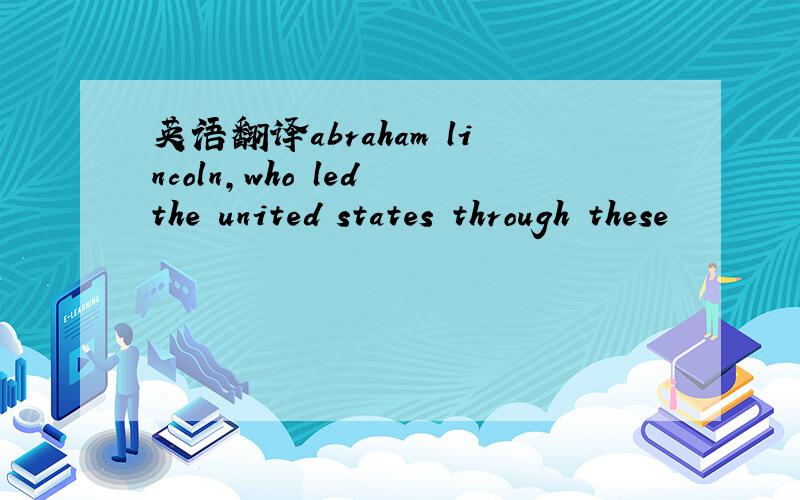 英语翻译abraham lincoln,who led the united states through these