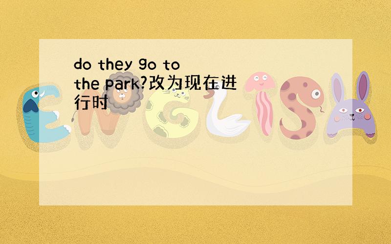 do they go to the park?改为现在进行时