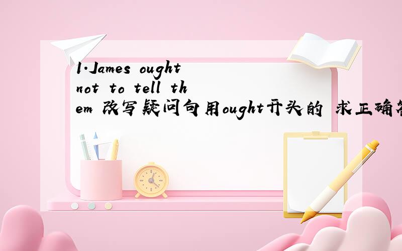 1.James ought not to tell them 改写疑问句用ought开头的 求正确答案,有把握的才回答,