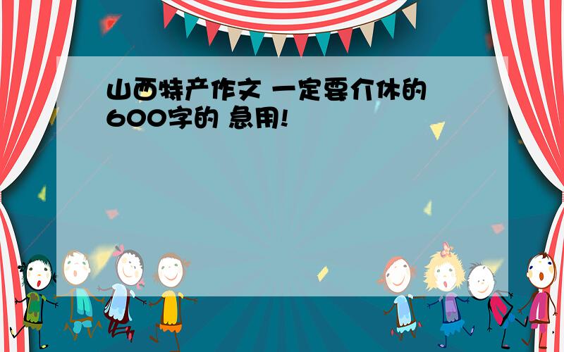 山西特产作文 一定要介休的 600字的 急用!