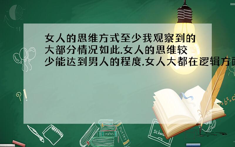 女人的思维方式至少我观察到的大部分情况如此.女人的思维较少能达到男人的程度.女人大都在逻辑方面不行,不善于推理,似乎她们