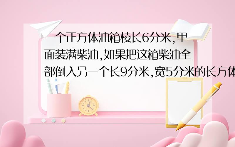 一个正方体油箱棱长6分米,里面装满柴油,如果把这箱柴油全部倒入另一个长9分米,宽5分米的长方体空油箱里