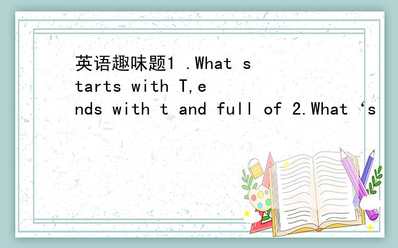 英语趣味题1 .What starts with T,ends with t and full of 2.What‘s