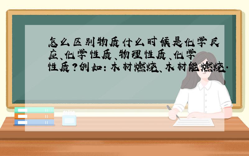 怎么区别物质什么时候是化学反应、化学性质、物理性质、化学性质?例如：木材燃烧、木材能燃烧.