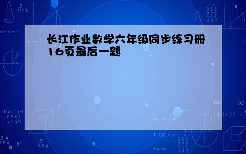 长江作业数学六年级同步练习册16页最后一题