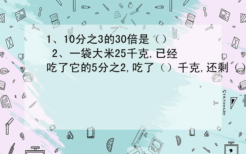 1、10分之3的30倍是（） 2、一袋大米25千克,已经吃了它的5分之2,吃了（）千克,还剩（）千克.