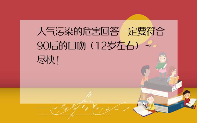 大气污染的危害回答一定要符合90后的口吻（12岁左右）~尽快!