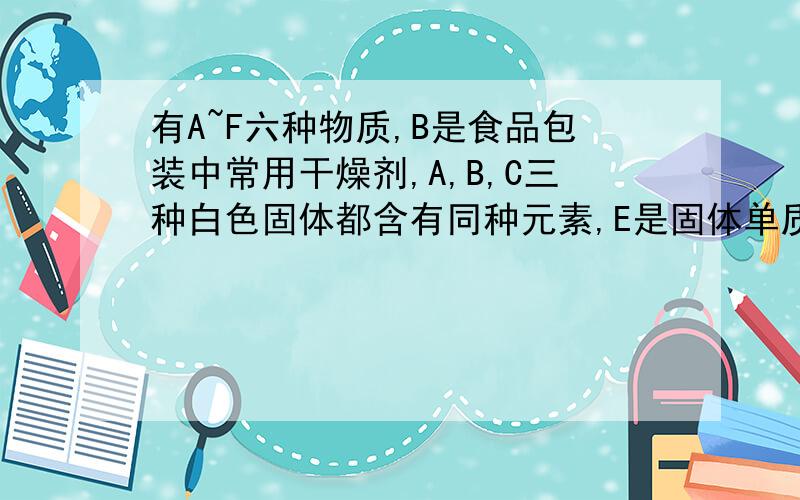 有A~F六种物质,B是食品包装中常用干燥剂,A,B,C三种白色固体都含有同种元素,E是固体单质,D,E,F都含有同种非金