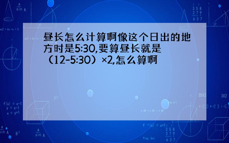 昼长怎么计算啊像这个日出的地方时是5:30,要算昼长就是（12-5:30）×2,怎么算啊