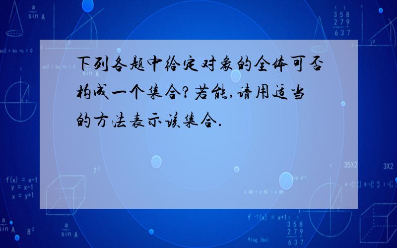 下列各题中给定对象的全体可否构成一个集合?若能,请用适当的方法表示该集合.