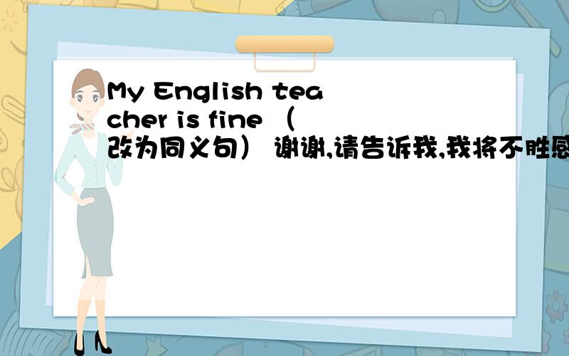 My English teacher is fine （改为同义句） 谢谢,请告诉我,我将不胜感激!