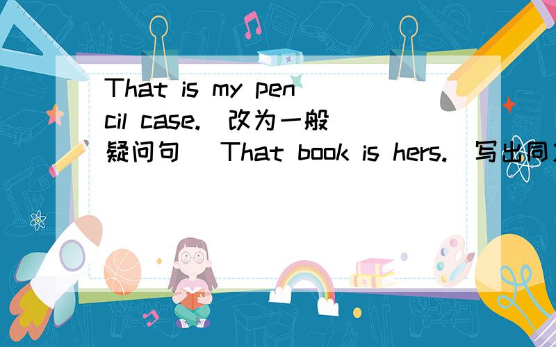 That is my pencil case.（改为一般疑问句） That book is hers.(写出同义句） T