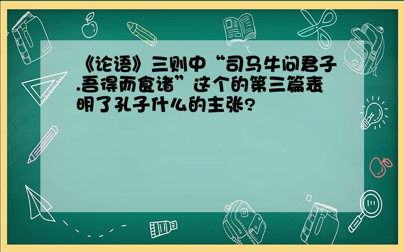 《论语》三则中“司马牛问君子.吾得而食诸”这个的第三篇表明了孔子什么的主张?