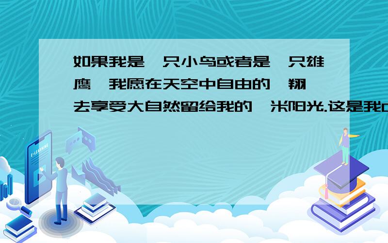 如果我是一只小鸟或者是一只雄鹰,我愿在天空中自由的翱翔,去享受大自然留给我的一米阳光.这是我Q里的个性签名,亲爱的网友们