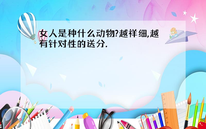 女人是种什么动物?越祥细,越有针对性的送分.