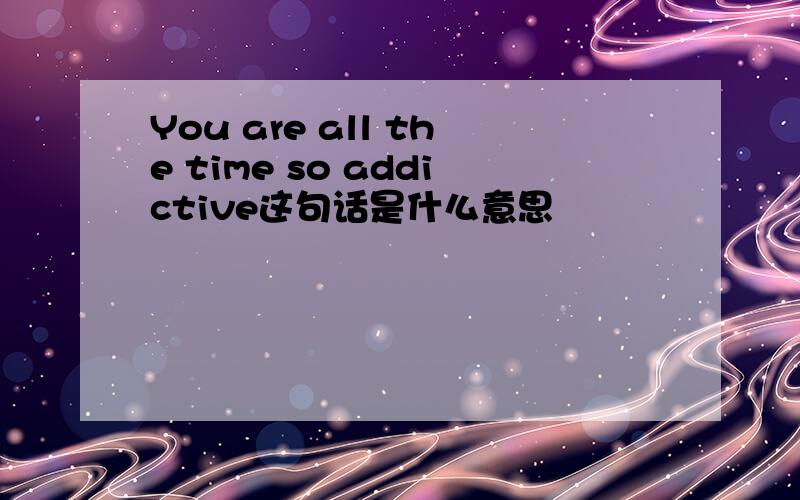 You are all the time so addictive这句话是什么意思