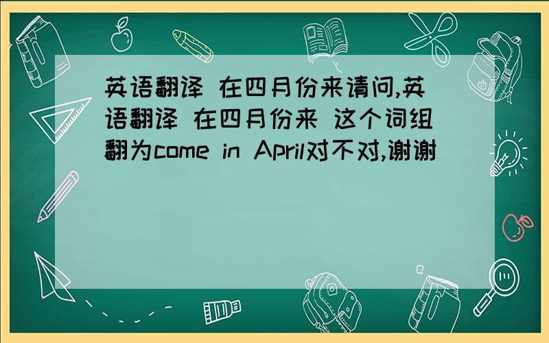 英语翻译 在四月份来请问,英语翻译 在四月份来 这个词组翻为come in April对不对,谢谢