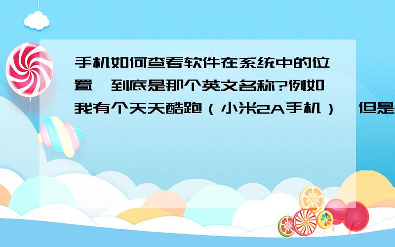 手机如何查看软件在系统中的位置,到底是那个英文名称?例如我有个天天酷跑（小米2A手机）,但是系统的都是英文的,看不明,怎