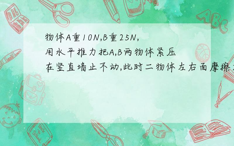 物体A重10N,B重25N,用水平推力把A,B两物体紧压在竖直墙止不动,此时二物体左右面摩擦力各为多少?