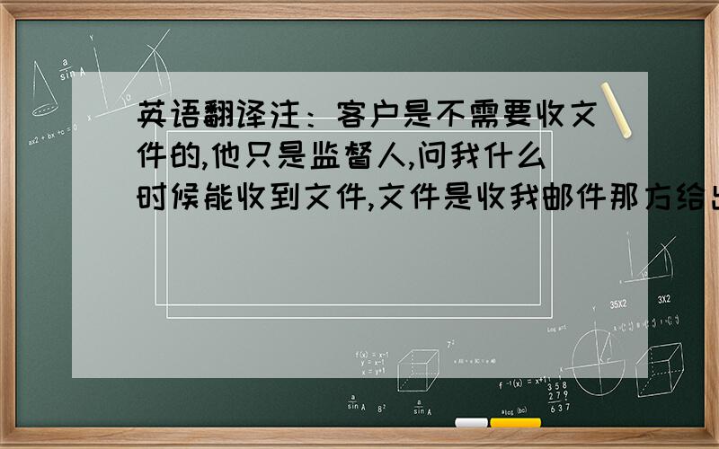 英语翻译注：客户是不需要收文件的,他只是监督人,问我什么时候能收到文件,文件是收我邮件那方给出.客户是不需要收到文件的。